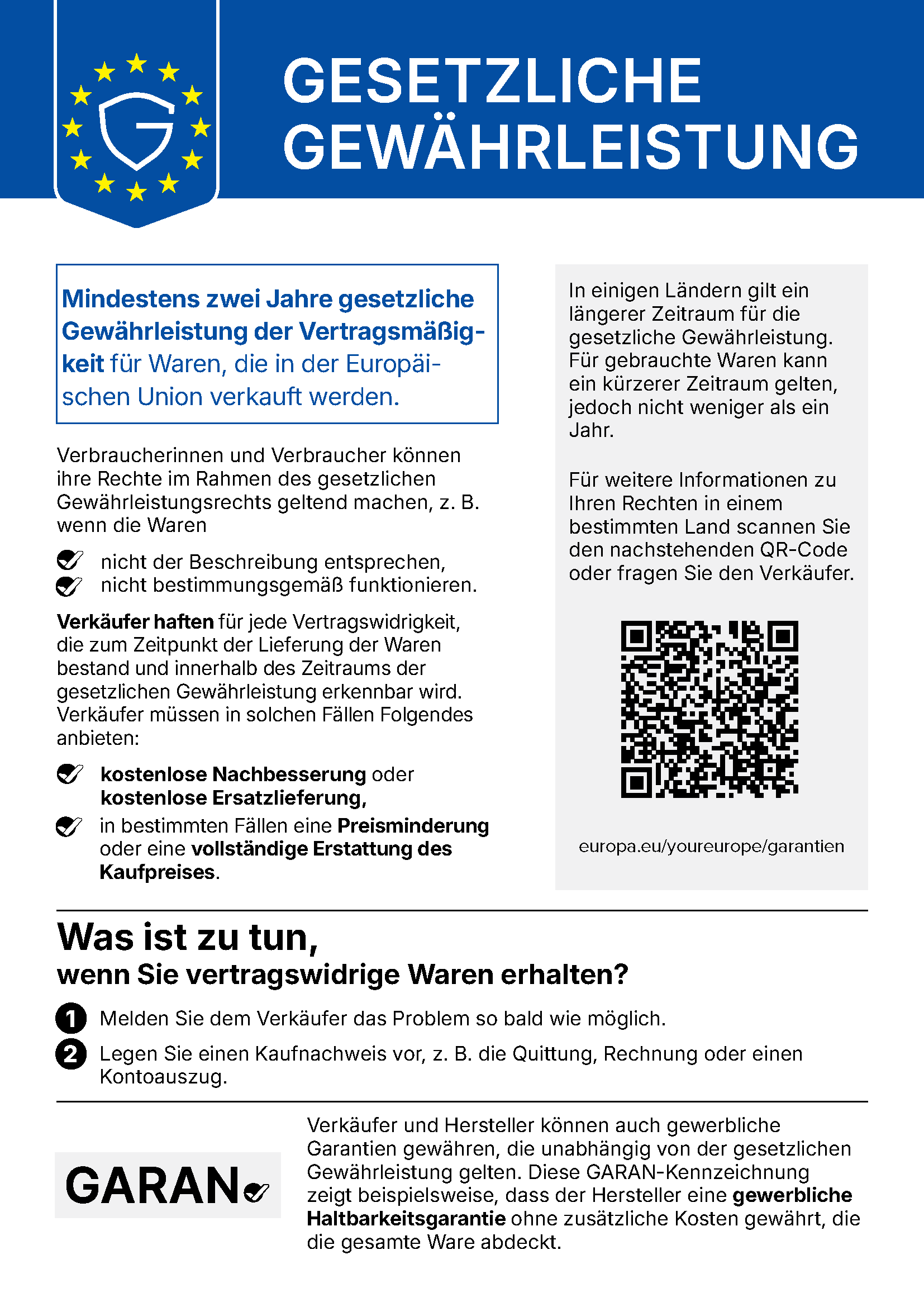 Gesetzliche Gewährleistung. Mindestens zwei Jahre gesetzliche Gewährleistung der Vertragsmäßigkeit für Waren, die in der Europäischen Union verkauft werden. Verbraucherinnen und Verbraucher können ihre Rechte im Rahmen des gesetzlichen Gewährleistungsrechts geltend machen, z. B. wenn die Waren nicht der Beschreibung entsprechen oder nicht bestimmungsgemäß funktionieren. Verkäufer haften für jede Vertragswidrigkeit, die zum Zeitpunkt der Lieferung der Waren bestand und innerhalb des Zeitraums der gesetzlichen Gewährleistung erkennbar wird. Verkäufer müssen in solchen Fällen Folgendes anbieten: kostenlose Nachbesserung oder kostenlose Ersatzlieferung, in bestimmten Fällen eine Preisminderung oder eine vollständige Erstattung des Kaufpreises. In einigen Ländern gilt ein längerer Zeitraum für die gesetzliche Gewährleistung. Für gebrauchte Waren kann ein kürzerer Zeitraum gelten, jedoch nicht weniger als ein Jahr. Für weitere Informationen zu Ihren Rechten in einem bestimmten Land: europa.eu/youreurope/garantien. Was ist zu tun, wenn Sie vertragswidrige Waren erhalten? 1. Melden Sie dem Verkäufer das Problem so bald wie möglich. 2. Legen Sie einen Kaufnachweis vor, z. B. die Quittung, Rechnung oder einen Kontoauszug. Verkäufer und Hersteller können auch gewerbliche Garantien gewähren, die unabhängig von der gesetzlichen Gewährleistung gelten. Die GARAN-Kennzeichnung zeigt beispielsweise, dass der Hersteller eine gewerbliche Haltbarkeitsgarantie ohne zusätzliche Kosten gewährt, die die gesamte Ware abdeckt.